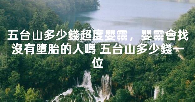 五台山多少錢超度嬰霛，嬰霛會找沒有墮胎的人嗎 五台山多少錢一位